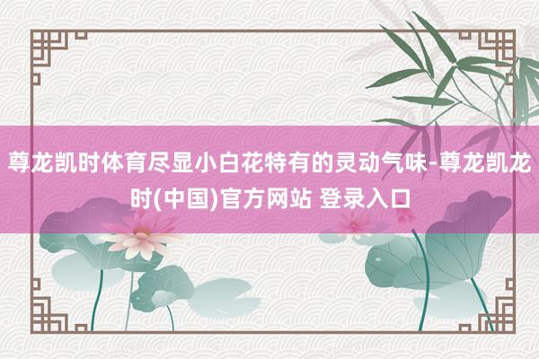 尊龙凯时体育尽显小白花特有的灵动气味-尊龙凯龙时(中国)官方网站 登录入口