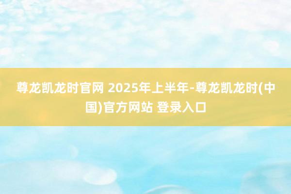 尊龙凯龙时官网 　　2025年上半年-尊龙凯龙时(中国)官方网站 登录入口