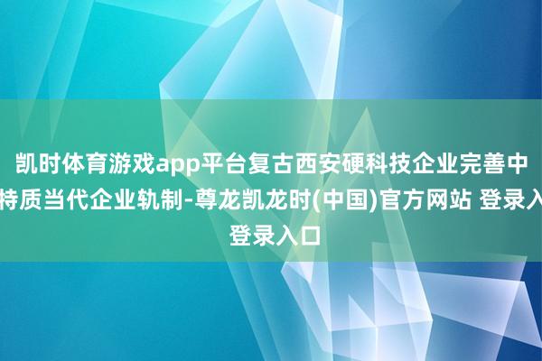 凯时体育游戏app平台复古西安硬科技企业完善中国特质当代企业轨制-尊龙凯龙时(中国)官方网站 登录入口