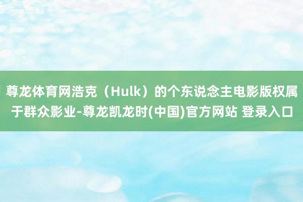 尊龙体育网浩克（Hulk）的个东说念主电影版权属于群众影业-尊龙凯龙时(中国)官方网站 登录入口