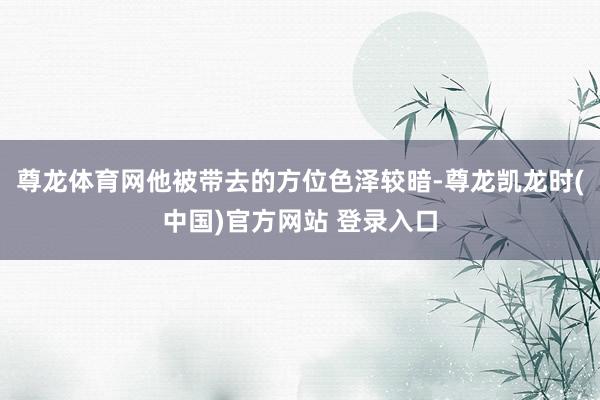 尊龙体育网他被带去的方位色泽较暗-尊龙凯龙时(中国)官方网站 登录入口