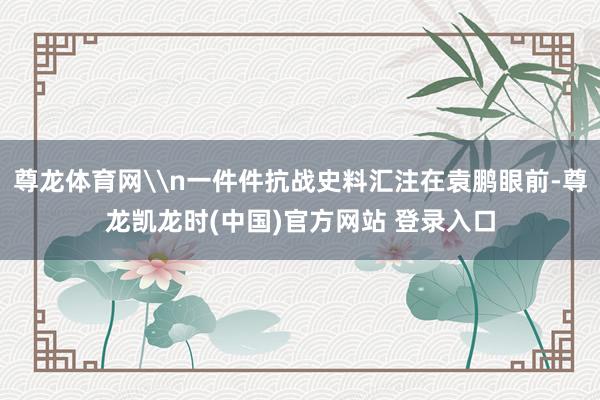 尊龙体育网\n一件件抗战史料汇注在袁鹏眼前-尊龙凯龙时(中国)官方网站 登录入口