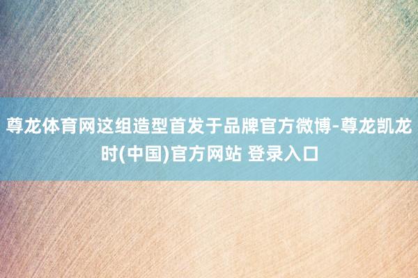 尊龙体育网这组造型首发于品牌官方微博-尊龙凯龙时(中国)官方网站 登录入口