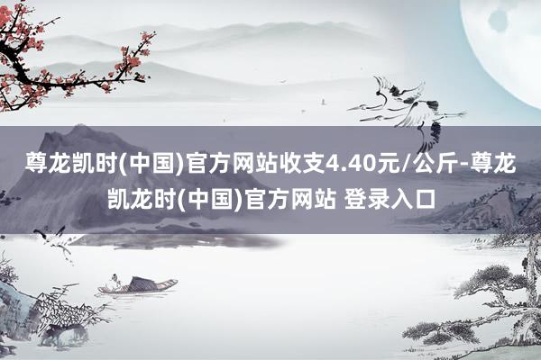 尊龙凯时(中国)官方网站收支4.40元/公斤-尊龙凯龙时(中国)官方网站 登录入口