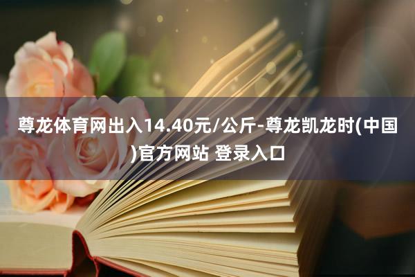 尊龙体育网出入14.40元/公斤-尊龙凯龙时(中国)官方网站 登录入口