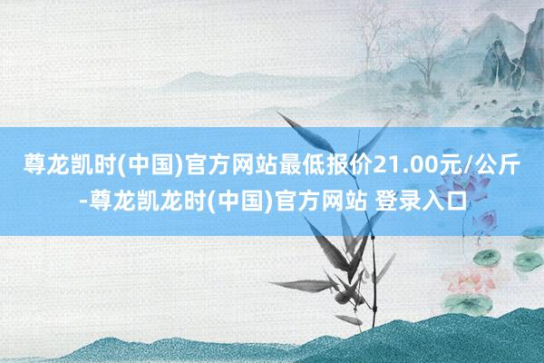 尊龙凯时(中国)官方网站最低报价21.00元/公斤-尊龙凯龙时(中国)官方网站 登录入口