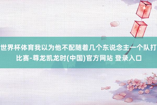 世界杯体育我以为他不配随着几个东说念主一个队打比赛-尊龙凯龙时(中国)官方网站 登录入口