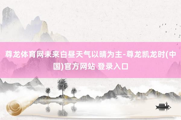尊龙体育网未来白昼天气以晴为主-尊龙凯龙时(中国)官方网站 登录入口