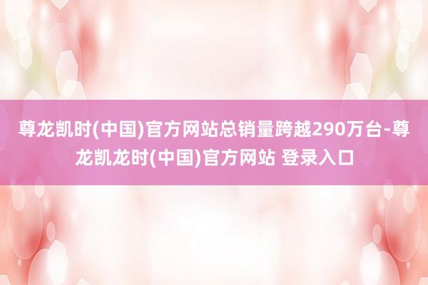 尊龙凯时(中国)官方网站总销量跨越290万台-尊龙凯龙时(中国)官方网站 登录入口
