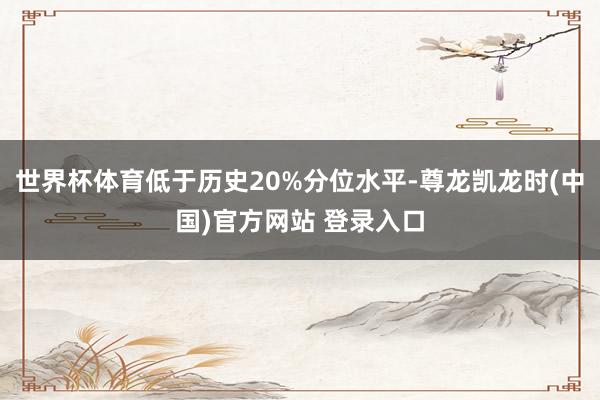 世界杯体育低于历史20%分位水平-尊龙凯龙时(中国)官方网站 登录入口