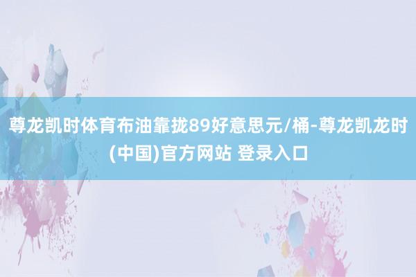 尊龙凯时体育布油靠拢89好意思元/桶-尊龙凯龙时(中国)官方网站 登录入口