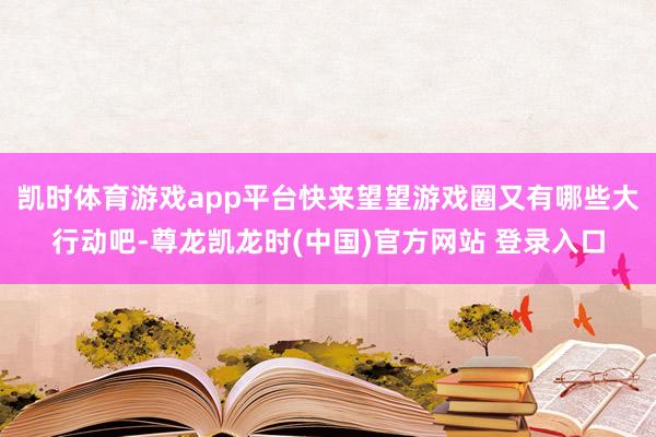 凯时体育游戏app平台快来望望游戏圈又有哪些大行动吧-尊龙凯龙时(中国)官方网站 登录入口