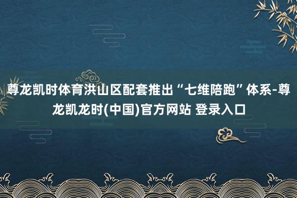 尊龙凯时体育洪山区配套推出“七维陪跑”体系-尊龙凯龙时(中国)官方网站 登录入口