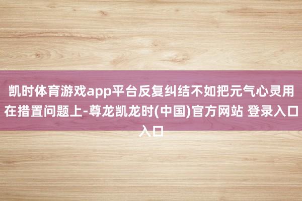 凯时体育游戏app平台反复纠结不如把元气心灵用在措置问题上-尊龙凯龙时(中国)官方网站 登录入口