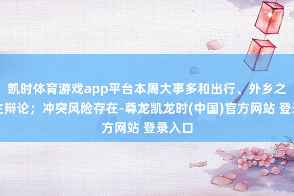 凯时体育游戏app平台本周大事多和出行、外乡之东谈主辩论；冲突风险存在-尊龙凯龙时(中国)官方网站 登录入口