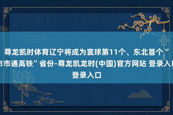 尊龙凯时体育辽宁将成为寰球第11个、东北首个“市市通高铁”省份-尊龙凯龙时(中国)官方网站 登录入口