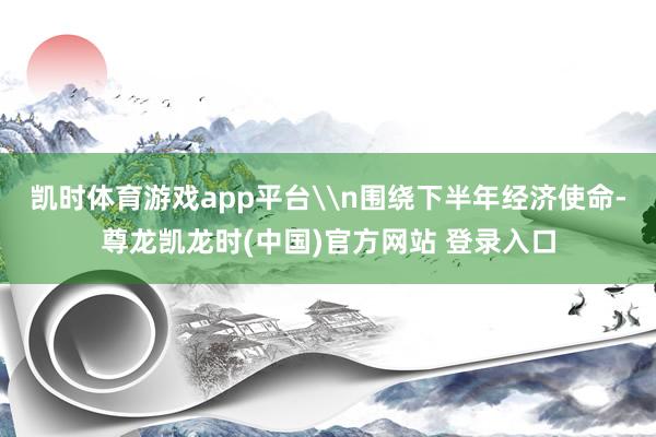 凯时体育游戏app平台\n围绕下半年经济使命-尊龙凯龙时(中国)官方网站 登录入口