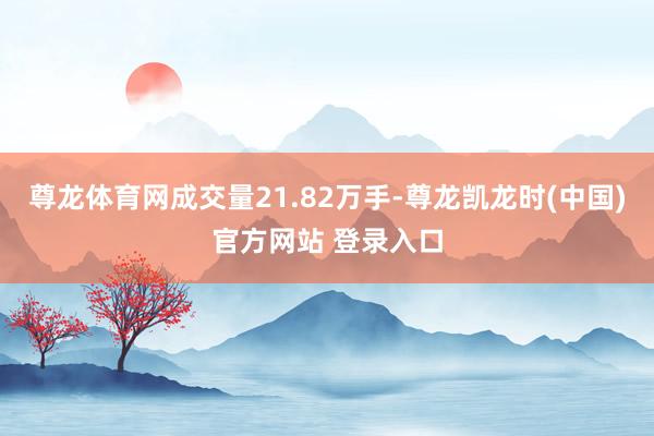 尊龙体育网成交量21.82万手-尊龙凯龙时(中国)官方网站 登录入口