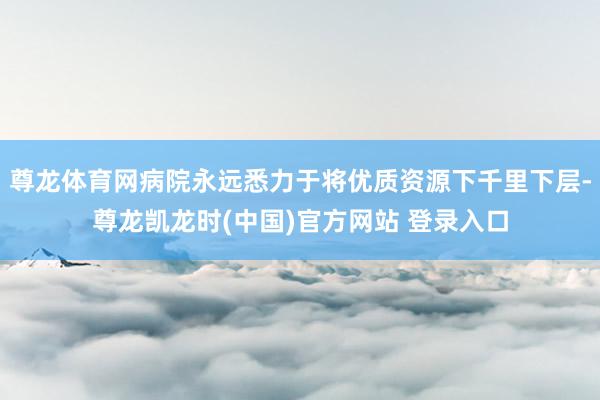 尊龙体育网病院永远悉力于将优质资源下千里下层-尊龙凯龙时(中国)官方网站 登录入口