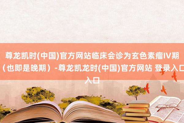 尊龙凯时(中国)官方网站临床会诊为玄色素瘤IV期（也即是晚期）-尊龙凯龙时(中国)官方网站 登录入口
