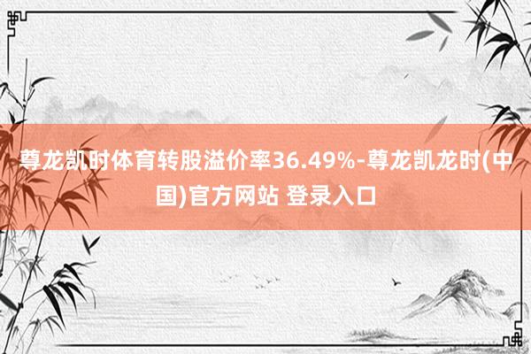 尊龙凯时体育转股溢价率36.49%-尊龙凯龙时(中国)官方网站 登录入口