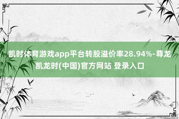凯时体育游戏app平台转股溢价率28.94%-尊龙凯龙时(中国)官方网站 登录入口