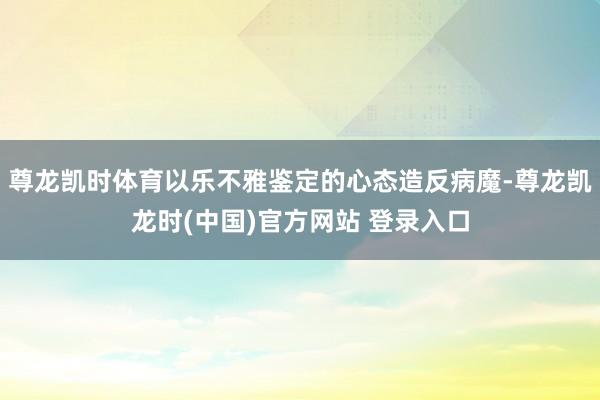 尊龙凯时体育以乐不雅鉴定的心态造反病魔-尊龙凯龙时(中国)官方网站 登录入口