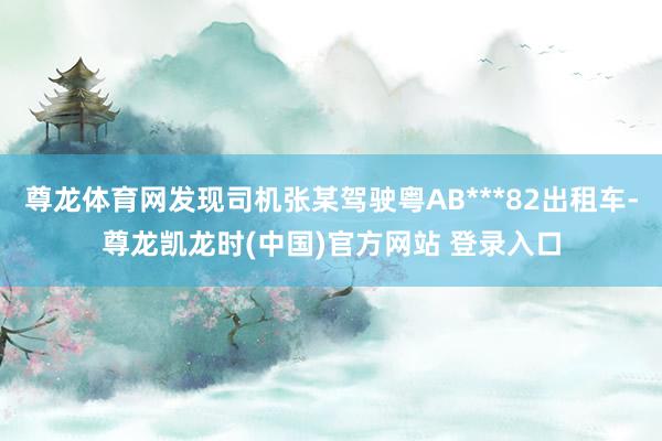 尊龙体育网发现司机张某驾驶粤AB***82出租车-尊龙凯龙时(中国)官方网站 登录入口