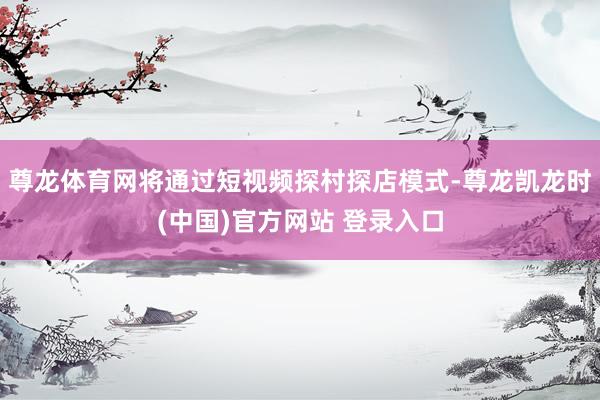 尊龙体育网将通过短视频探村探店模式-尊龙凯龙时(中国)官方网站 登录入口