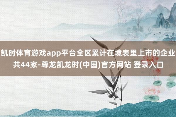 凯时体育游戏app平台全区累计在境表里上市的企业共44家-尊龙凯龙时(中国)官方网站 登录入口