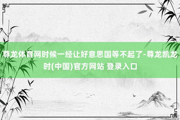 尊龙体育网时候一经让好意思国等不起了-尊龙凯龙时(中国)官方网站 登录入口