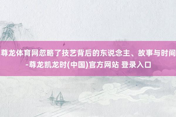 尊龙体育网忽略了技艺背后的东说念主、故事与时间-尊龙凯龙时(中国)官方网站 登录入口