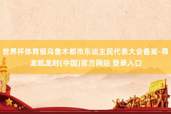 世界杯体育报乌鲁木都市东谈主民代表大会备案-尊龙凯龙时(中国)官方网站 登录入口