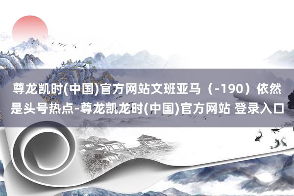 尊龙凯时(中国)官方网站文班亚马（-190）依然是头号热点-尊龙凯龙时(中国)官方网站 登录入口