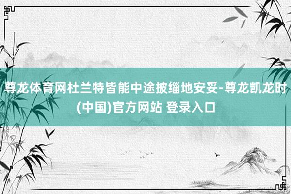 尊龙体育网杜兰特皆能中途披缁地安妥-尊龙凯龙时(中国)官方网站 登录入口