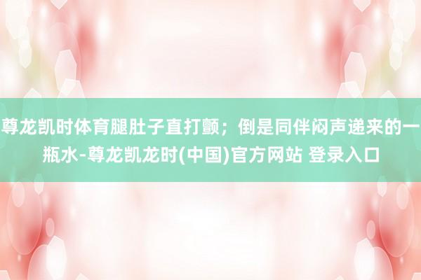 尊龙凯时体育腿肚子直打颤；倒是同伴闷声递来的一瓶水-尊龙凯龙时(中国)官方网站 登录入口