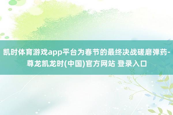 凯时体育游戏app平台为春节的最终决战磋磨弹药-尊龙凯龙时(中国)官方网站 登录入口