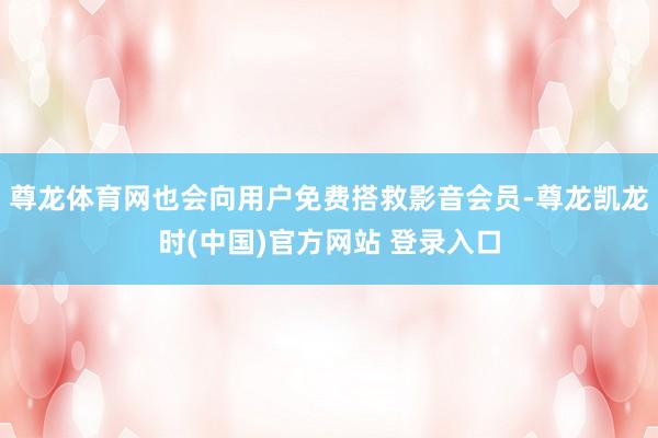 尊龙体育网也会向用户免费搭救影音会员-尊龙凯龙时(中国)官方网站 登录入口