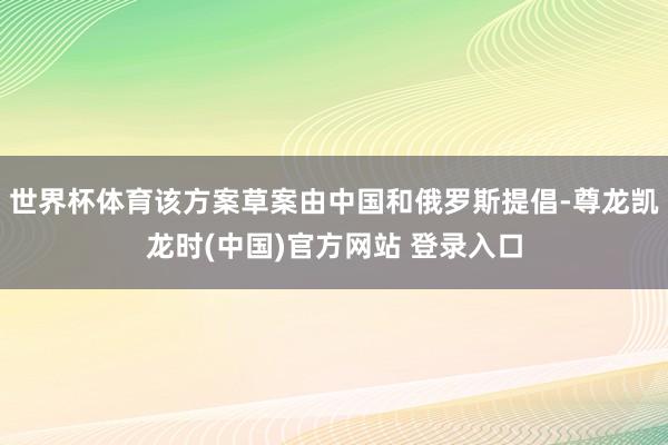 世界杯体育该方案草案由中国和俄罗斯提倡-尊龙凯龙时(中国)官方网站 登录入口