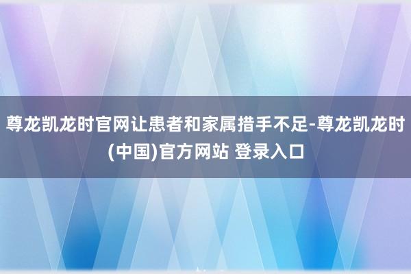 尊龙凯龙时官网让患者和家属措手不足-尊龙凯龙时(中国)官方网站 登录入口