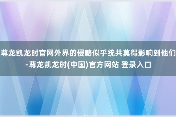 尊龙凯龙时官网外界的侵略似乎统共莫得影响到他们-尊龙凯龙时(中国)官方网站 登录入口