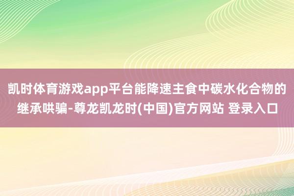 凯时体育游戏app平台能降速主食中碳水化合物的继承哄骗-尊龙凯龙时(中国)官方网站 登录入口
