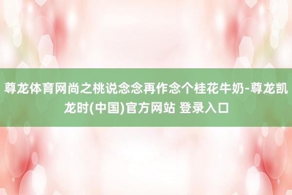 尊龙体育网尚之桃说念念再作念个桂花牛奶-尊龙凯龙时(中国)官方网站 登录入口