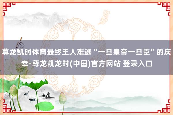 尊龙凯时体育最终王人难逃“一旦皇帝一旦臣”的庆幸-尊龙凯龙时(中国)官方网站 登录入口