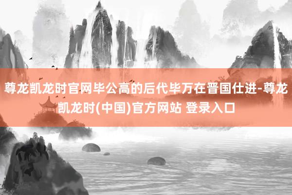尊龙凯龙时官网毕公高的后代毕万在晋国仕进-尊龙凯龙时(中国)官方网站 登录入口