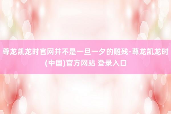 尊龙凯龙时官网并不是一旦一夕的雕残-尊龙凯龙时(中国)官方网站 登录入口