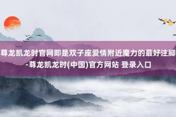 尊龙凯龙时官网即是双子座爱情附近魔力的最好注脚-尊龙凯龙时(中国)官方网站 登录入口