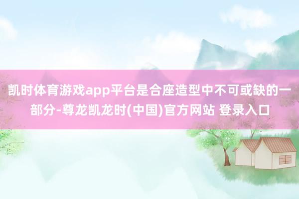 凯时体育游戏app平台是合座造型中不可或缺的一部分-尊龙凯龙时(中国)官方网站 登录入口