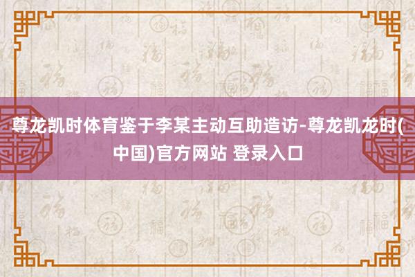 尊龙凯时体育鉴于李某主动互助造访-尊龙凯龙时(中国)官方网站 登录入口