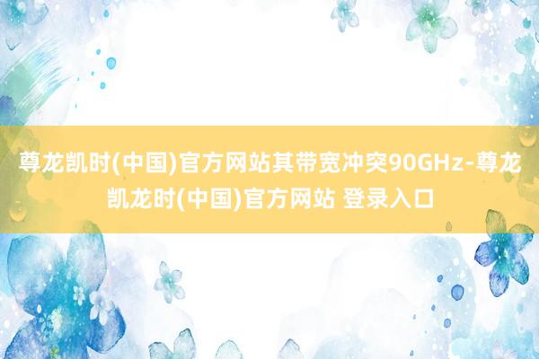 尊龙凯时(中国)官方网站其带宽冲突90GHz-尊龙凯龙时(中国)官方网站 登录入口